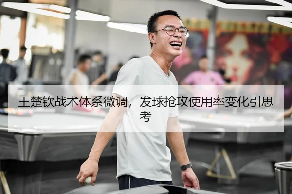 王楚钦战术体系微调，发球抢攻使用率变化引思考